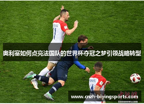 奥利塞如何点亮法国队的世界杯夺冠之梦引领战略转型