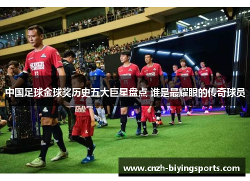 中国足球金球奖历史五大巨星盘点 谁是最耀眼的传奇球员