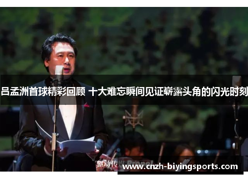 吕孟洲首球精彩回顾 十大难忘瞬间见证崭露头角的闪光时刻