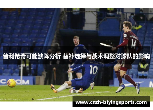 普利希奇可能缺阵分析 替补选择与战术调整对球队的影响