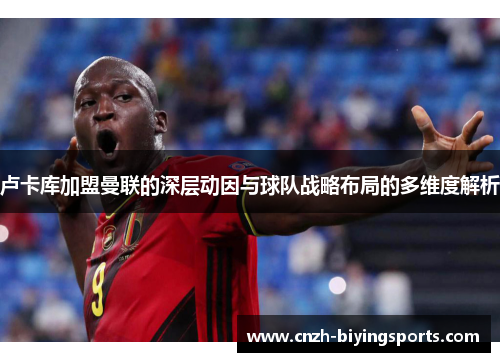 卢卡库加盟曼联的深层动因与球队战略布局的多维度解析