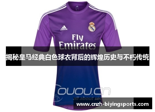 揭秘皇马经典白色球衣背后的辉煌历史与不朽传统